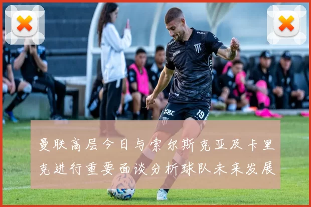 曼联高层今日与索尔斯克亚及卡里克进行重要面谈分析球队未来发展方向