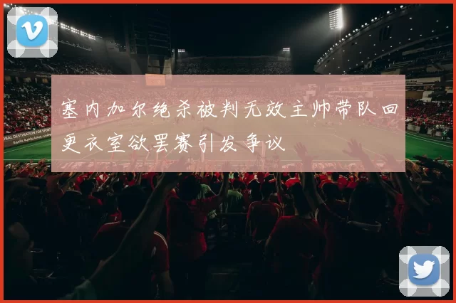 塞内加尔绝杀被判无效主帅带队回更衣室欲罢赛引发争议