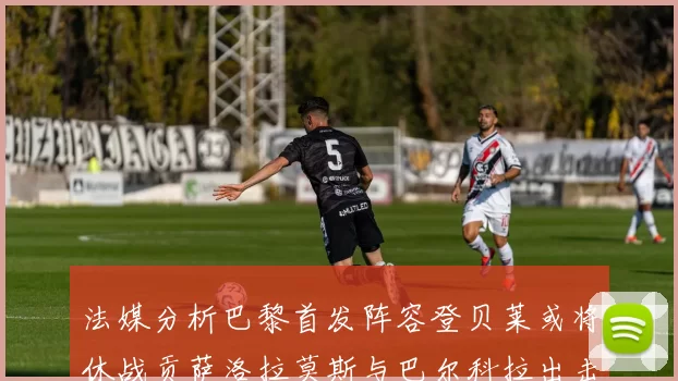 法媒分析巴黎首发阵容登贝莱或将休战贡萨洛拉莫斯与巴尔科拉出击