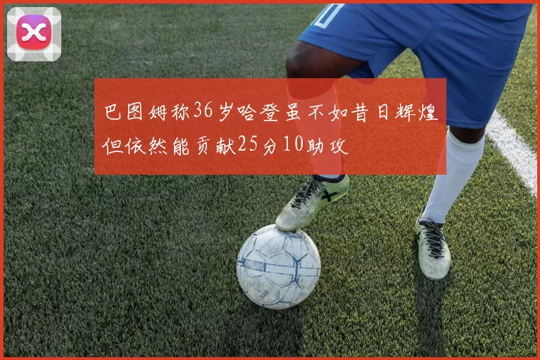 巴图姆称36岁哈登虽不如昔日辉煌但依然能贡献25分10助攻