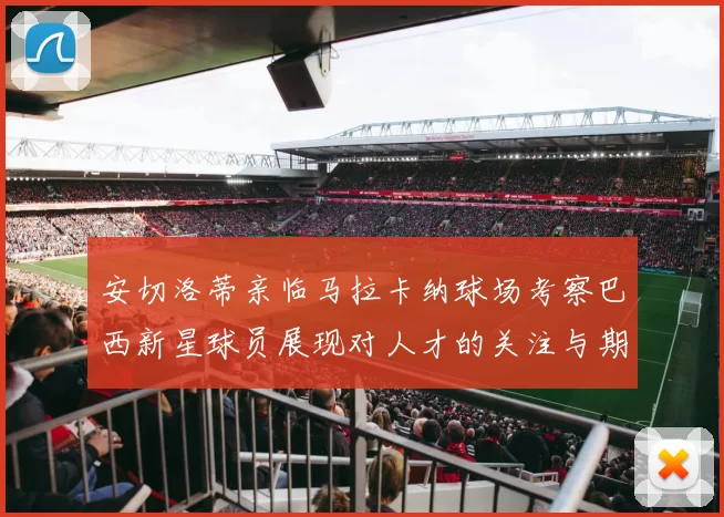 安切洛蒂亲临马拉卡纳球场考察巴西新星球员展现对人才的关注与期待