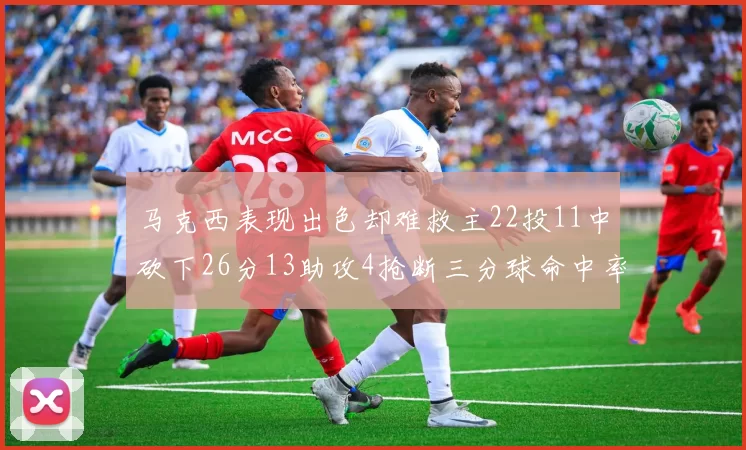 马克西表现出色却难救主22投11中砍下26分13助攻4抢断三分球命中率低迷